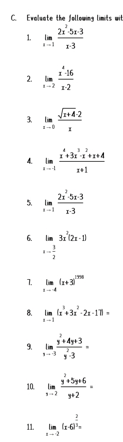 Evaluate the following limits wit 
1. limlimits _xto 1 (2x^2-5x-3)/x-3 
2. limlimits _xto 2 (x^4-16)/x-2 
3. limlimits _xto 0 (sqrt(x+4)· 2)/x 
4. limlimits _xto -1 (x^4+3x^3-x^2+x+4)/x+1 
5. limlimits _xto 1 (2x^2-5x-3)/x-3 
6. lim3x^2(2x-1)
xto  3/2 
1. limlimits _xto -4(x+3)^1998
8. limlimits _xto 1(x^3+3x^2-2x-17)=
9. limlimits _xto -3 (y^2+4y+3)/y^2-3 =
10. limlimits _yto 2 (y^2+5y+6)/y+2 =
11. limlimits _xto -2(x-6)^ 2/3 =