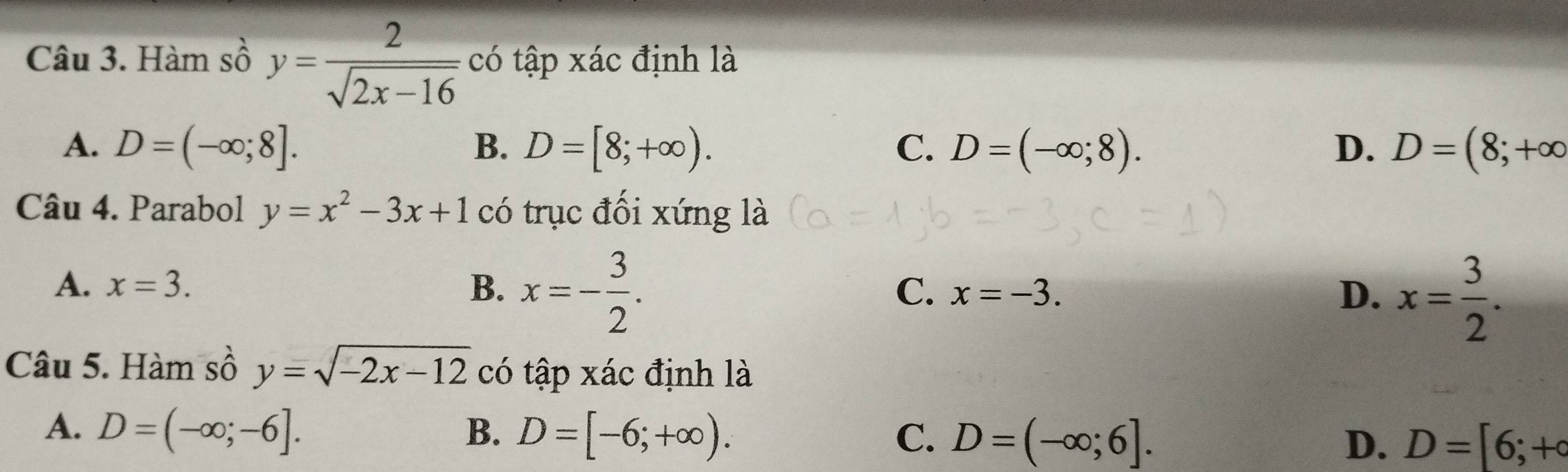 Hàm số y= 2/sqrt(2x-16)  có tập xác định là
A. D=(-∈fty ;8]. B. D=[8;+∈fty ). C. D=(-∈fty ;8). D. D=(8;+∈fty
Câu 4. Parabol y=x^2-3x+1 có trục đối xứng là
A. x=3. B. x=- 3/2 .
C. x=-3. D. x= 3/2 . 
Câu 5. Hàm sồ y=sqrt(-2x-12) có tập xác định là
A. D=(-∈fty ;-6]. B. D=[-6;+∈fty ). C. D=(-∈fty ;6]. D. D=[6;+circ