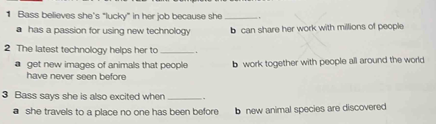 Bass believes she’s “lucky” in her job because she _、
a has a passion for using new technology b can share her work with millions of people
2 The latest technology helps her to _、
a get new images of animals that people b work together with people all around the world
have never seen before
3 Bass says she is also excited when _、
a she travels to a place no one has been before b new animal species are discovered