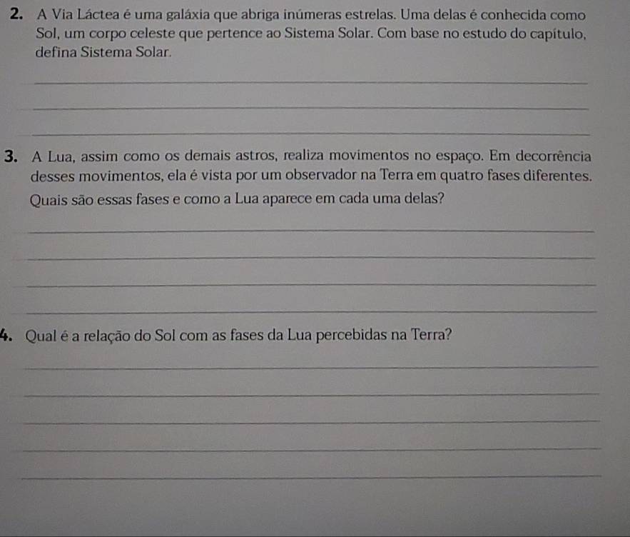 A Via Láctea é uma galáxia que abriga inúmeras estrelas. Uma delas é conhecida como 
Sol, um corpo celeste que pertence ao Sistema Solar. Com base no estudo do capítulo, 
defina Sistema Solar. 
_ 
_ 
_ 
3. A Lua, assim como os demais astros, realiza movimentos no espaço. Em decorrência 
desses movimentos, ela é vista por um observador na Terra em quatro fases diferentes. 
Quais são essas fases e como a Lua aparece em cada uma delas? 
_ 
_ 
_ 
_ 
_ 
4. Qual é a relação do Sol com as fases da Lua percebidas na Terra? 
_ 
_ 
_ 
_ 
_