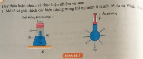 Hãy thảo luận nhóm và thực hiện nhiệm vụ sau: 
1. Mô tả và giải thích các hiện tượng trong thí nghiệm ở Hình 16.4a và Hình 166
Ấn pit-tông 
Thổi không khí vào ống (1) 
(1) 
(2) (4) 
a) 
b) 
Hình 16.4