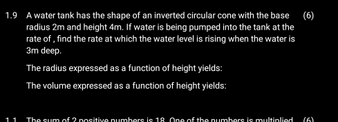 1.9 A water tank has the shape of an inverted circular cone with the base (6) 
radius 2m and height 4m. If water is being pumped into the tank at the 
rate of , find the rate at which the water level is rising when the water is
3m deep. 
The radius expressed as a function of height yields: 
The volume expressed as a function of height yields: 
1 1 The sum of 2 positive numbers is 18. One of the numbers is multiplied (6)