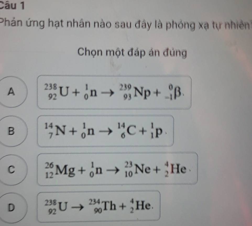 Phản ứng hạt nhân nào sau đây là phóng xạ tự nhiền
Chọn một đáp án đúng
A _(92)^(238)U+_0^1nto _(93)^(239)Np+_(-1)^0beta.
B _7^(14)N+_0^1nto _6^(14)C+_1^1p.
C _(12)^(26)Mg+_0^1nto _(10)^(23)Ne+_2^4He
D _(92)^(238)U _(90)^(234)Th+_2^4He.