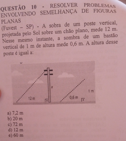 RESOLVER PROBLEMAS
ENVOLVENDO SEMELHANÇA DE FIGURAS
PLANAS
(Fuvest - SP) - A sobra de um poste vertical,
projetada pelo Sol sobre um chão plano, mede 12 m.
Nesse mesmo instante, a sombra de um bastão
vertical de 1 m de altura mede 0,6 m. A altura desse
poste é igual a:
1 m
0,6 m
a) 7,2 m
b) 20 m
c) 72 m
d) 12 m
e) 60 m