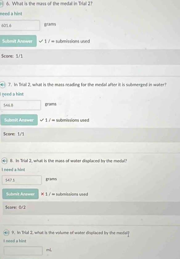 0 6. What is the mass of the medal in Trial 2?
need a hint
601.6 grams
Submit Answer sqrt(1)/ ∞ submissions used
Score: 1/1
40 7. In Trial 2, what is the mass reading for the medal after it is submerged in water?
need a hint
546.8 grams
Submit Answer 1/ ∞ submissions used
Score: 1/1
4 8. In Trial 2, what is the mass of water displaced by the medal?
I need a hint
547.1 grams
Submit Answer * 1/ ∞ submissions used
Score: 0/2
9. In Trial 2, what is the volume of water displaced by the medal ? 
I need a hint
mL