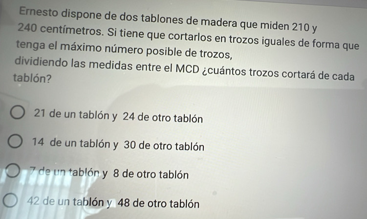 Ernesto dispone de dos tablones de madera que miden 210 y
240 centímetros. Si tiene que cortarlos en trozos iguales de forma que
tenga el máximo número posible de trozos,
dividiendo las medidas entre el MCD ¿cuántos trozos cortará de cada
tablón?
21 de un tablón y 24 de otro tablón
14 de un tablón y 30 de otro tablón
7 de un tablón y 8 de otro tablón
42 de un tablón y 48 de otro tablón