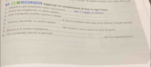 7 8. Appena posso, esco dall ufficio p er 
81 IcOMpA Aggiungi un complemento di fine in ogni frase 
1. Abbiamo già preparato tutto l'occorrente 
_ 
2 Anna sta scegliendo un abito adatto _er il viagglo di doma 
_ 
3. Una tranquilla località marina è ideale_ 
4. 
_ 
_ 
_ 
Stiamo cercando un posto adatto di alcuni problemi alle ossa sono indicati i fanghi termali. 
6- 
. 
del museo ci sono voluti tre anni di lavori. 
Bruno si è molto impegnato_ 
. Ho comprato vernici e pennelli_ 
del mio appartamento.