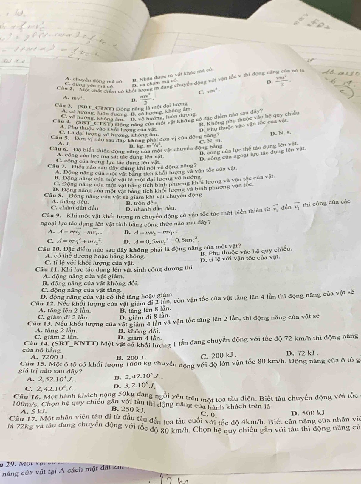 A. chuyển động mã có. B. Nhận được tử vật khác mà có.
D.  vm^2/2 .
Câu 2. 'Một chất điểm có khổi lượng m đang chuyển động với vận tốc v thì động nă nó là
C. đứng yên mã có.
D. va chạm mà có.
C. vm^2.
A. mv^2.  mv^2/2 ·
B.
Câu 3. (SBT_CTST) Đông năng là một đại lượng
A. có hướng, luồn dương. B. có hướng, không âm.
C. vô hướng, không âm. D. vô hướng, luôn dương.
Cầu 4. (SBT_CTST) Động năng của một vật không có đặc điểm nào sau đây?
B. Không phụ thuộc vào hệ quy chiếu.
A. Phụ thuộc vào khối lượng của vật.
D. Phụ thuộc vào vận tốc của vật.
C. Là đại lượng vô hướng, không âm.
Câu 5. Đơn vị nào sau đây không phải đơn vị của động năng? D. N. s.
C. N. m.
A. J. kg.m^2/s^2.
B.
Cầu 6.  Độ biến thiên động năng của một vật chuyển động bằng
B. công của lực thể tác dụng lên vật.
A. công của lực ma sát tác dụng lên vật.
D. công của ngoại lực tác dụng lên vật.
C. công của trọng lực tác dụng lên vật.
Cầu 7. Điều nào sau đây đúng khi nói về động năng?
A. Động năng của một vật bằng tích khối lượng và vận tốc của vật.
B. Động năng của một vật là một đại lượng vô hướng
C. Động năng của một vật bằng tích bình phương khối lượng và vận tốc của vật.
D. Động năng của một vật bằng tích khối lượng và bình phương vận tốc.
Câu 8. Động năng của vật sẽ giảm khi vật chuyển động
A. thẳng đều. B. tròn đều.
C. chậm dần đều. D. nhanh dần đều.
Câu 9. Khí một vật khối lượng m chuyển động có vận tốc tức thời biến thiên từ vector v_1 đến vector v_2 thì công của các
ngoại lực tác dụng lên vật tính bằng công thức nào sau đây?
A. A=mvector v_2-mvector v_1.. B. A=mv_2-mv_1..
C. A=mv_1^(2+mv_2^2.. D. A=0,5mv_2^2-0,5mv_1^2.
Câu 10. Đặc điểm nào sau đây không phải là động năng của một vật?
A. có thể dương hoặc bằng không.
B. Phụ thuộc vào hệ quy chiếu.
D. tỉ lệ với vận tốc của vật.
C. tỉ lệ với khối lượng của vật.
Câu 11. Khi lực tác dụng lên vật sinh công dương thì
A. động năng của vật giảm.
B. động năng của vật không đổi.
C. động năng của vật tăng.
D. động năng của vật có thể tăng hoặc giảm
Câu 12. Nếu khối lượng của vật giảm đi 2 lần, còn vận tốc của vật tăng lên 4 lần thì động năng của vật sẽ
A. tăng lên 2 lần. B. tăng lên 8 lần.
C. giảm đi 2 lần. D. giảm đi 8 lần.
Câu 13. Nếu khối lượng của vật giảm 4 lần và vận tốc tăng lên 2 lần, thì động năng của vật sẽ
A. tăng 2 lần. B. không đổi.
C. giảm 2 lần. D. giảm 4 lần.
Câu 14. (SBT_KNTT) Một vật có khối lượng 1 tần đang chuyển động với tốc độ 72 km/h thì động năng
của nó bằng D. 72 kJ .
A. 7200 J . B. 200 J .
C. 200 kJ .
Câu 15. Một ô tô có khối lượng 1000 kg chuyển động với độ lớn vận tốc 80 km/h. Động năng của ô tô g
giá trị nào sau đây?
A. 2,52.10^4)J.. B. 2,47.10^5J.
C. 2,42.10^6J...
D. 3,2.10^6J.
Câu 16. Một hành khách nặng 50kg đang ngồi yên trên một toa tàu điện. Biết tàu chuyền động với tốc
100m/s. Chọn hệ quy chiếu gắn với tàu thì động năng của hành khách trên là
A. 5 kJ.
B. 250 kJ. C. 0.
D. 500 kJ
Câu 17. Một nhân viên tàu đi từ đầu tàu đến toa tàu cuối với tốc độ 4km/h. Biết cân nặng của nhân viê
là 72kg và tàu đang chuyển động với tốc độ 80 km/h. Chọn hệ quy chiếu gắn với tàu thì động năng cử
n  29.  M ột vạ t   
năng của vật tại A cách mặt đất zm