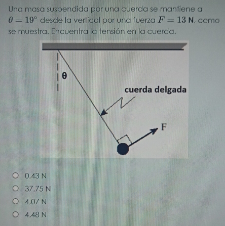 Una masa suspendida por una cuerda se mantiene a
θ =19° desde la vertical por una fuerza F=13N , como
se muestra. Encuentra la tensión en la cuerda.
θ
cuerda delgada
F
0.43 N
37.75 N
4.07 N
4.48 N