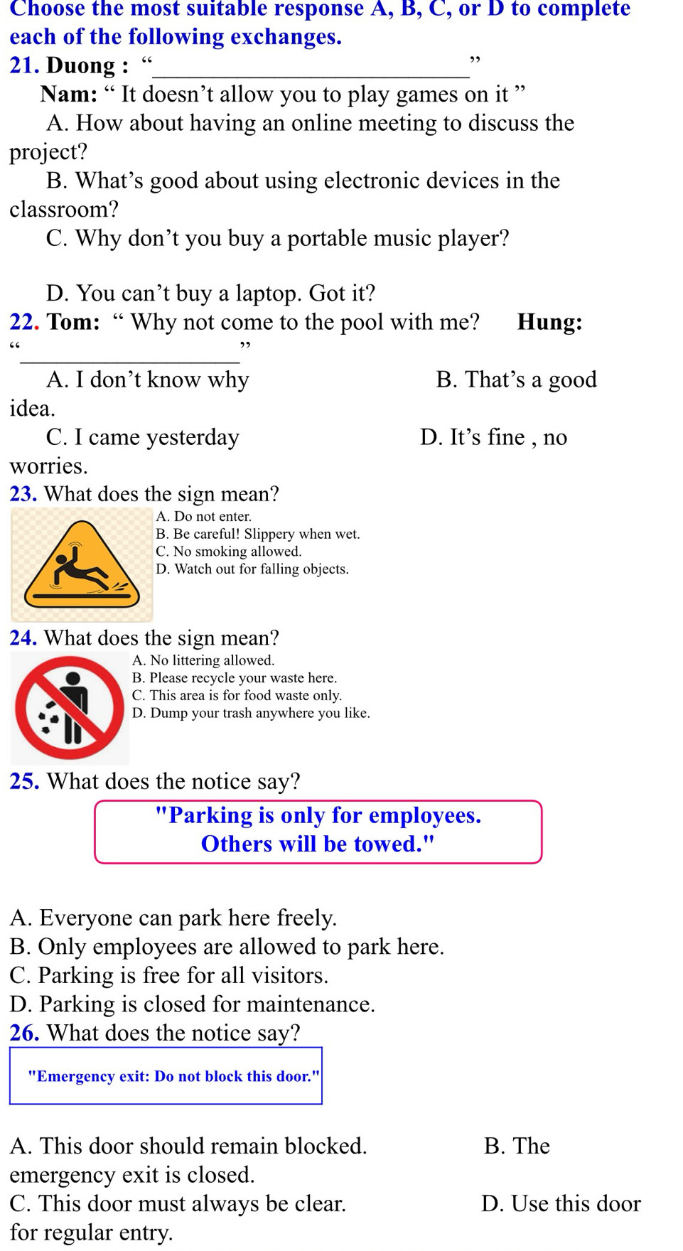 Choose the most suitable response A, B, C, or D to complete
each of the following exchanges.
21. Duong : “_
Nam: “ It doesn’t allow you to play games on it ”
A. How about having an online meeting to discuss the
project?
B. What’s good about using electronic devices in the
classroom?
C. Why don’t you buy a portable music player?
D. You can’t buy a laptop. Got it?
22. Tom: “ Why not come to the pool with me? Hung:
_
A. I don’t know why B. That’s a good
idea.
C. I came yesterday D. It’s fine , no
worries.
23. What does the sign mean?
A. Do not enter.
B. Be careful! Slippery when wet.
C. No smoking allowed.
D. Watch out for falling objects.
24. What does the sign mean?
A. No littering allowed.
B. Please recycle your waste here.
C. This area is for food waste only.
D. Dump your trash anywhere you like.
25. What does the notice say?
"Parking is only for employees.
Others will be towed."
A. Everyone can park here freely.
B. Only employees are allowed to park here.
C. Parking is free for all visitors.
D. Parking is closed for maintenance.
26. What does the notice say?
"Emergency exit: Do not block this door."
A. This door should remain blocked. B. The
emergency exit is closed.
C. This door must always be clear. D. Use this door
for regular entry.