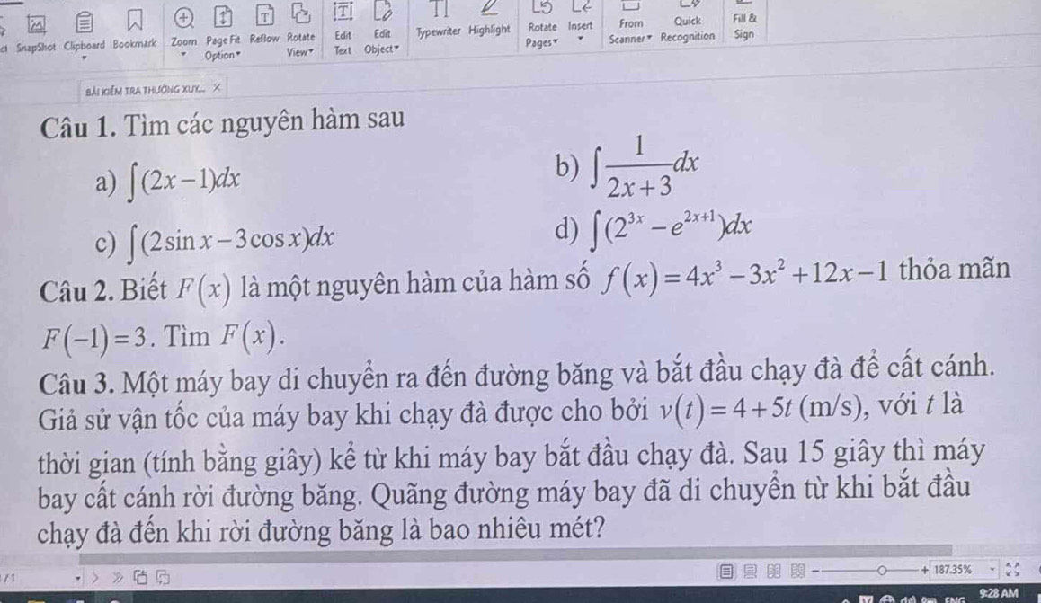 Edit Rotate Insert From Quick 
ct SnapShot Clipboard Bookmark Zoom Page Fit Reflow Rotate Edit Object" Typewriter Highlight Pages * Scanner* Recognition Fill & Sign 
Option* View * Text 
Bải Xiểm trA thường XX.... X 
Câu 1. Tìm các nguyên hàm sau 
a) ∈t (2x-1)dx
b) ∈t  1/2x+3 dx
c) ∈t (2sin x-3cos x)dx
d) ∈t (2^(3x)-e^(2x+1))dx
Câu 2. Biết F(x) là một nguyên hàm của hàm số f(x)=4x^3-3x^2+12x-1 thỏa mãn
F(-1)=3. Tìm F(x). 
Câu 3. Một máy bay di chuyển ra đến đường băng và bắt đầu chạy đà để cất cánh. 
Giả sử vận tốc của máy bay khi chạy đà được cho bởi v(t)=4+5t(m/s) , với t là 
thời gian (tính bằng giây) kể từ khi máy bay bắt đầu chạy đà. Sau 15 giây thì máy 
bay cất cánh rời đường băng. Quãng đường máy bay đã di chuyển từ khi bắt đầu 
chạy đà đến khi rời đường băng là bao nhiêu mét?
187.35%
/1 
9:28 AM