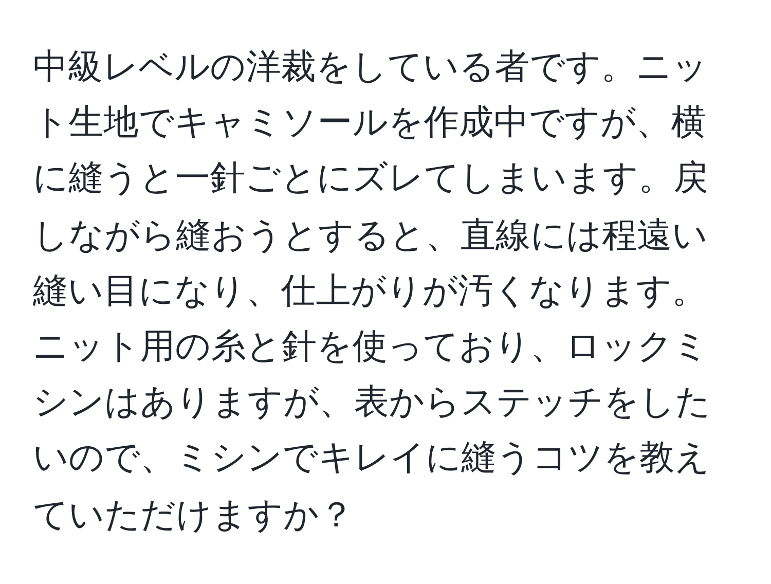 中級レベルの洋裁をしている者です。ニット生地でキャミソールを作成中ですが、横に縫うと一針ごとにズレてしまいます。戻しながら縫おうとすると、直線には程遠い縫い目になり、仕上がりが汚くなります。ニット用の糸と針を使っており、ロックミシンはありますが、表からステッチをしたいので、ミシンでキレイに縫うコツを教えていただけますか？