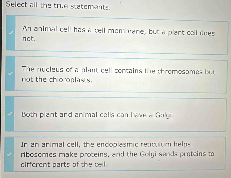 Select all the true statements.
An animal cell has a cell membrane, but a plant cell does
not.
The nucleus of a plant cell contains the chromosomes but
not the chloroplasts.
Both plant and animal cells can have a Golgi.
In an animal cell, the endoplasmic reticulum helps
ribosomes make proteins, and the Golgi sends proteins to
different parts of the cell.