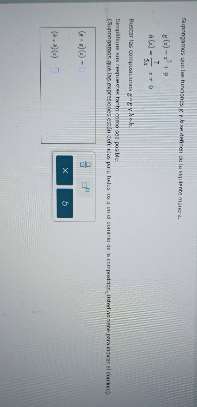 Supongamos que las funciones g y h se definen de la siguiente manera.
g(x)=x^2+9
h(x)= 7/5x x!= 0
Buscar las composiciones g^0g y hcirc h. 
Simplifique sus respuestas tanto como sea posible. 
(Supongamos que las expresiones están definidas para todos los x en el dominio de la composición. Usted no tiene para indicar el dominio).
(gcirc g)(x)=□
 □ /□   □^(□)
×
(hcirc h)(x)=□