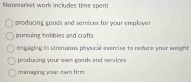 Nonmarket work includes time spent
producing goods and services for your employer
pursuing hobbies and crafts
engaging in strenuous physical exercise to reduce your weight
producing your own goods and services
managing your own firm