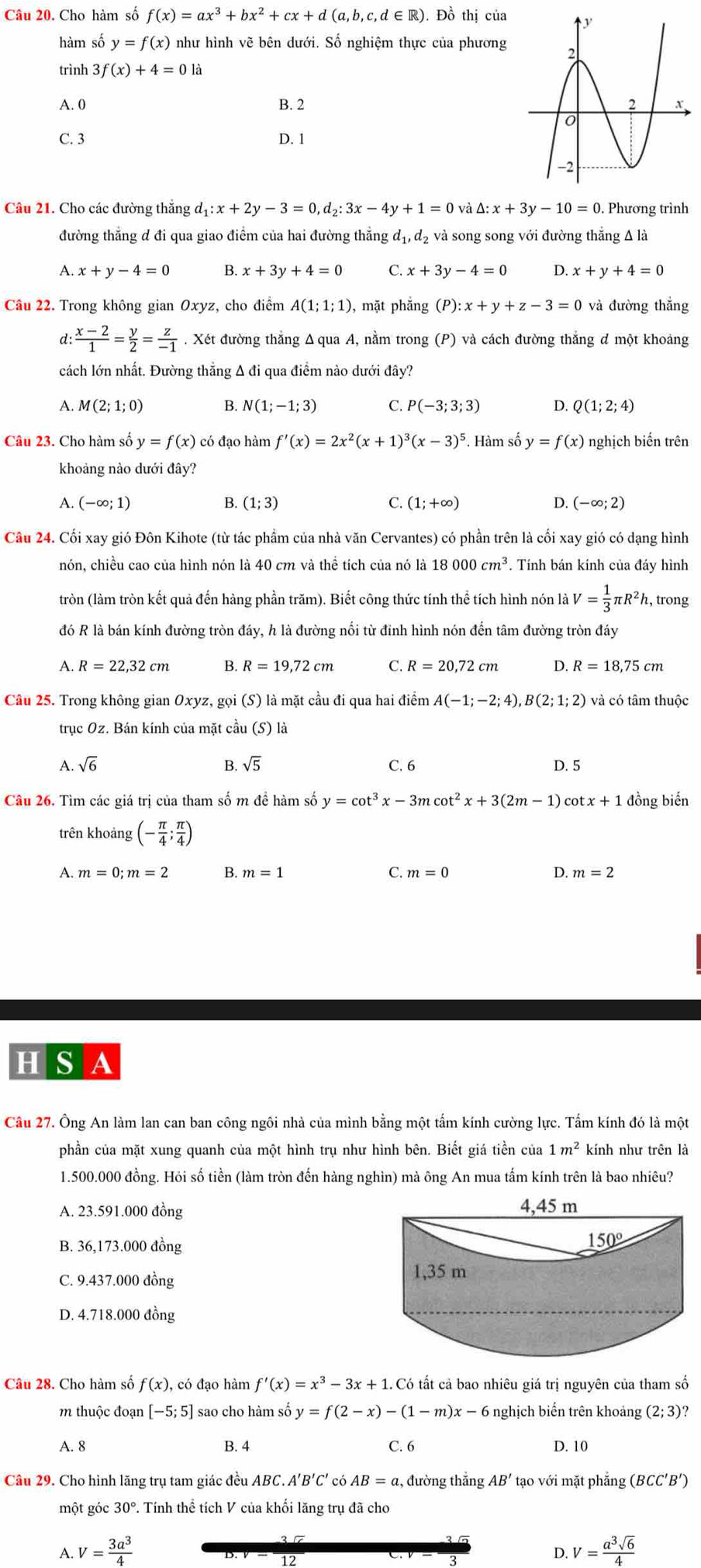 Cho hàm số f(x)=ax^3+bx^2+cx+d(a,b,c,d∈ R). Đồ thị của
hàm số y=f(x) như hình vẽ bên dưới. Số nghiệm thực của phương
trình 3f(x)+4=0
A. 0 B. 2
C. 3 D. 1
Câu 21. Cho các đường thắng d_1:x+2y-3=0,d_2:3x-4y+1=0 và Delta :x+3y-10=0. Phương trình
đường thẳng đ đi qua giao điểm của hai đường thắng d_1,d_2 2 và song song với đường thắng Δ là
A x+y-4=0 B. x+3y+4=0 C. x+3y-4=0 D. x+y+4=0
Câu 22. Trong không gian Oxyz , cho điểm A(1;1;1) , mặt phẳng (P):x+y+z-3=0 và đường thắng
d:  (x-2)/1 = y/2 = z/-1 . Xét đường thắng Δ qua A, nằm trong (P) và cách đường thắng đ một khoảng
cách lớn nhất. Đường thẳng Δ đi qua điểm nào dưới đây?
A. M(2;1;0) B. N(1;-1;3) C. P(-3;3;3) D. Q(1;2;4)
Câu 23. Cho hàm số y=f(x) có đạo hàm f'(x)=2x^2(x+1)^3(x-3)^5. Hàm số y=f(x) nghịch biến trên
khoảng nào dưới đây?
A (-∈fty ;1)
B. (1;3) C. (1;+∈fty ) D. (-∈fty ;2)
Câu 24. Cối xay gió Đôn Kihote (từ tác phẩm của nhà văn Cervantes) có phần trên là cối xay gió có dạng hình
nón, chiều cao của hình nón là 40 cm và thể tích của nó là 18000cm^3. Tính bán kính của đáy hình
tròn (làm tròn kết quả đến hàng phần trăm). Biết công thức tính thể tích hình nón là V= 1/3 π R^2h h, trong
đó R là bán kính đường tròn đáy, h là đường nối từ đỉnh hình nón đến tâm đường tròn đáy
A. R=22,32cm B. R=19.72cm C. R=20,72cm D. R=18,75cm
Câu 25. Trong không gian Oxyz, goi(S) là mặt cầu đi qua hai điểm A(-1;-2;4),B(2;1;2) và có tâm thuộc
trục Oz. Bán kính của mặt cầu (S) là
B sqrt(5)
A sqrt(6) C. 6 D. 5
Câu 26. Tìm các giá trị của tham số m đề hàm số y=cot^3x-3mcot^2x+3(2m-1) co tx+1 đồng biến
trên khoảng (- π /4 ; π /4 )
A. m=0;m=2 B. m=1 C. m=0 D. m=2
H S A
Cầu 27. Ông An làm lan can ban công ngôi nhà của mình bằng một tấm kính cường lực. Tấm kính đó là một
phần của mặt xung quanh của một hình trụ như hình bên. Biết giá tiền của 1m^2 kính như trên là
1.500.000 đồng. Hỏi số tiền (làm tròn đến hàng nghìn) mà ông An mua tấm kính trên là bao nhiêu?
A. 23.591.000 đồng 
B. 36,173.000 đồng
C. 9.437.000 đồng
D. 4.718.000 đồng
Câu 28. Cho hàm số f(x), , có đạo hàm f'(x)=x^3-3x+1 Có ất cả bao nhiêu giá trị nguyên của tham số
m thuộc đoạn [-5;5] sao cho hàm số y=f(2-x)-(1-m)x-6 nghịch biến trên khoảng (2;3) ?
A. 8 B. 4 C. 6 D. 10
Câu 29. Cho hình lăng trụ tam giác đều ABC. A'B'C' có AB=a :, đường thắng AB' tạo với mặt phẳng (BCC'B')
một góc 30° P. Tính thể tích V của khối lăng trụ đã cho
A. V= 3a^3/4  V= a^3sqrt(6)/4 
12
D.