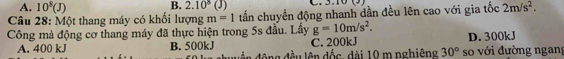 A. 10^8(J) 2.10^8(J)
Câu 28: Một thang máy có khối lượng m=1 tấn chuyển động nhanh dần đều lên cao với gia tốc 2m/s^2. 
Công mà động cơ thang máy đã thực hiện trong 5s đầu. Lấy g=10m/s^2.
A. 400 kJ B. 500kJ C. 200kJ D. 300kJ
đền động đều lên đốc, dài 10 m nghiêng 30° so với đường ngang