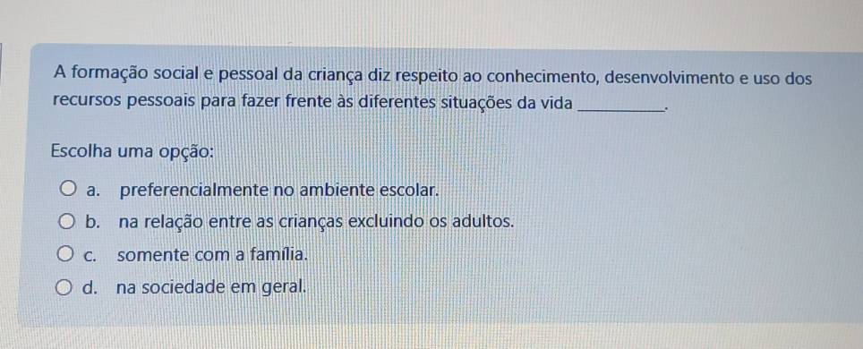 A formação social e pessoal da criança diz respeito ao conhecimento, desenvolvimento e uso dos
recursos pessoais para fazer frente às diferentes situações da vida_ .
Escolha uma opção:
a. preferencialmente no ambiente escolar.
b. na relação entre as crianças excluindo os adultos.
c. somente com a família.
d. na sociedade em geral.