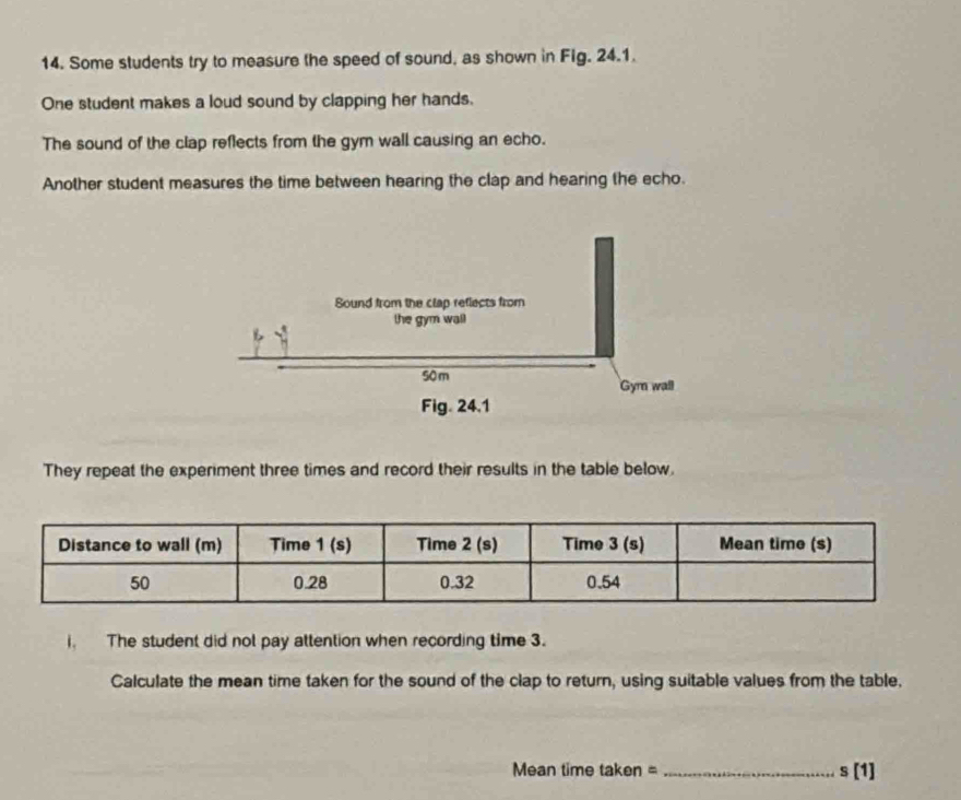 Some students try to measure the speed of sound, as shown in Fig. 24.1.
One student makes a loud sound by clapping her hands.
The sound of the clap reflects from the gym wall causing an echo.
Another student measures the time between hearing the clap and hearing the echo.
They repeat the experiment three times and record their results in the table below.
i. The student did not pay attention when recording time 3.
Calculate the mean time taken for the sound of the clap to return, using suitable values from the table.
Mean time taken = s[1]