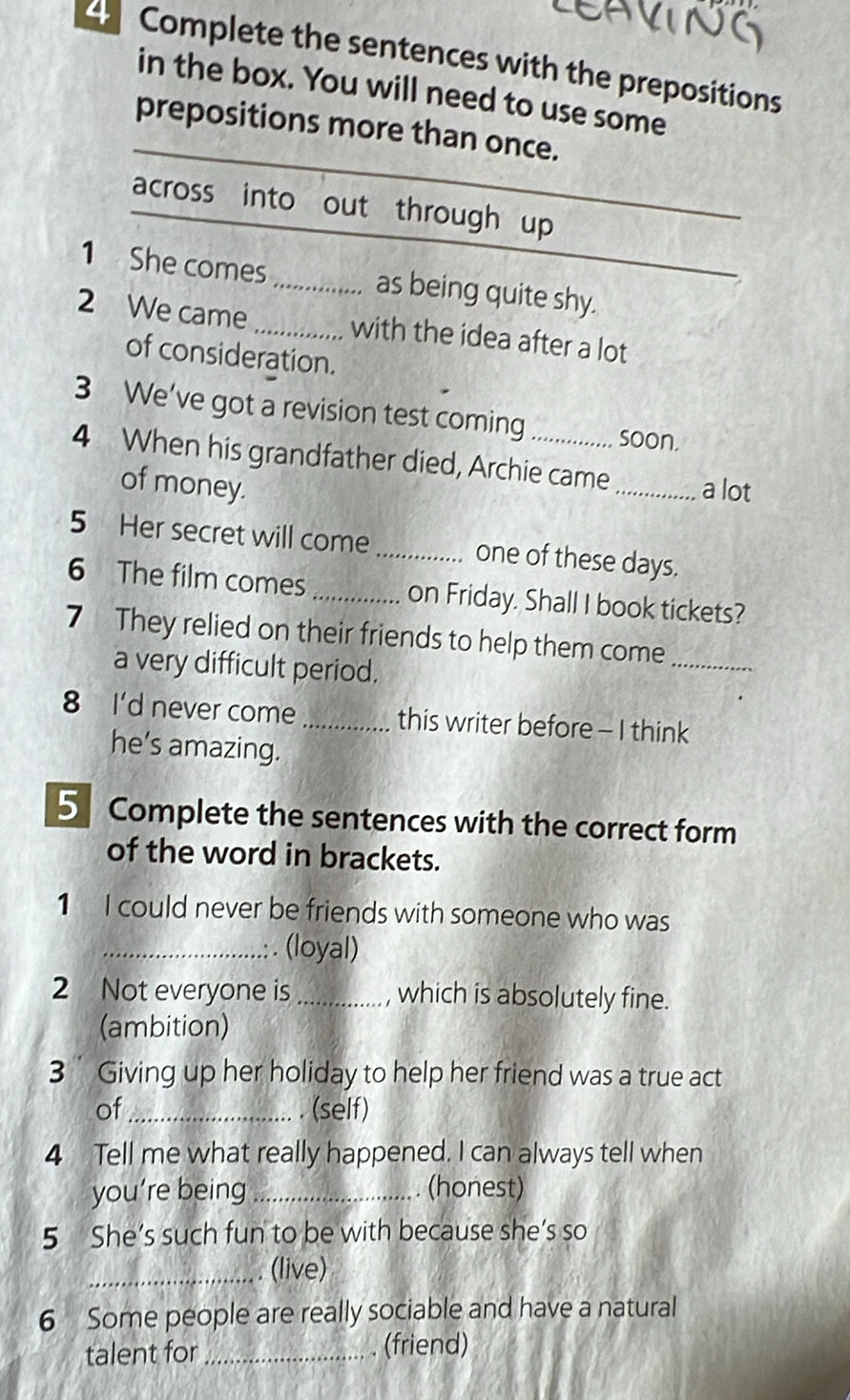 Complete the sentences with the prepositions 
in the box. You will need to use some 
_ 
prepositions more than once. 
across into out through up 
_ 
_ 
1 She comes _as being quite shy. 
2 We came _with the idea after a lot 
of consideration. 
3 We’ve got a revision test coming soon. 
4 When his grandfather died, Archie came _a lot 
of money. 
5 Her secret will come _one of these days. 
6 The film comes _on Friday. Shall I book tickets? 
7 They relied on their friends to help them come_ 
a very difficult period. 
8 I'd never come _this writer before - I think 
he’s amazing. 
5 Complete the sentences with the correct form 
of the word in brackets. 
1 I could never be friends with someone who was 
_(loyal) 
2 Not everyone is _, which is absolutely fine. 
(ambition) 
3 Giving up her holiday to help her friend was a true act 
of_ . (self) 
4 Tell me what really happened. I can always tell when 
you’re being _. (honest) 
5 She’s such fun to be with because she’s so 
_(live) 
6 Some people are really sociable and have a natural 
talent for _ (friend)