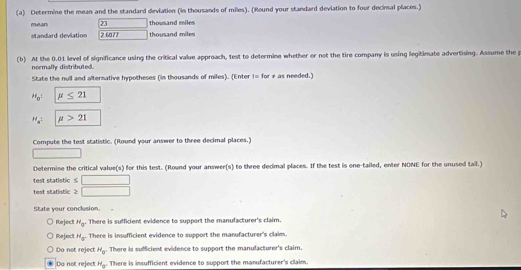 Determine the mean and the standard deviation (in thousands of miles). (Round your standard deviation to four decimal places.)
mean 23 thousand miles
standard deviation 2.6077 thousand miles
(b) At the 0.01 level of significance using the critical value approach, test to determine whether or not the tire company is using legitimate advertising. Assume the p
normally distributed.
State the null and alternative hypotheses (in thousands of miles). (Enter != for ≠ as needed.)
H_0 : mu ≤ 21
H_a : mu >21
Compute the test statistic. (Round your answer to three decimal places.)
Determine the critical value(s) for this test. (Round your answer(s) to three decimal places. If the test is one-tailed, enter NONE for the unused tail.)
test statistic f(a,b)^-)=(a,b)
test statistic ≥ □
State your conclusion.
Reject H_0 There is sufficient evidence to support the manufacturer's claim.
Reject H_0. There is insufficient evidence to support the manufacturer's claim.
Do not reject H_0. There is sufficient evidence to support the manufacturer's claim.
Do not reject H_0. There is insufficient evidence to support the manufacturer's claim.