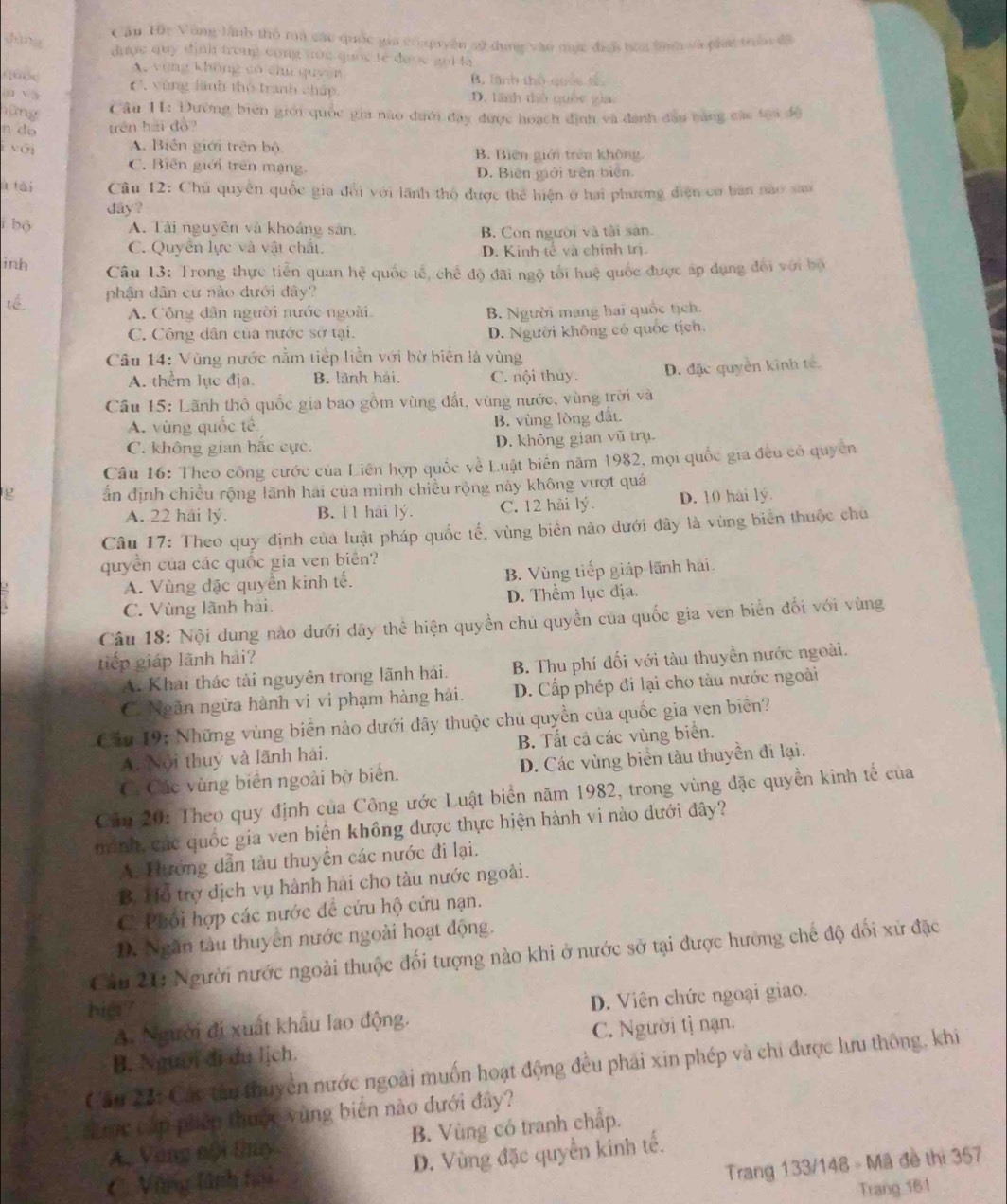 Cầu 10c Vùng lành thổ ma các quốc gia crupuyền sử dụng vào mực địợi từa tình và piag tr đã
dàng
dược quy định trong cong nọc quốc te được got là
A vùng không có chu quyên
quóc B. Tnh thờ quốc tế
ou w C, vùng lãnh tho tranh chấp D. lãnh thô quốc gia
hùng
Cầu 11: Đường biên giới quốc gia nào đưới đay được hoạch định và đanh đâu bằng các tạa độ
n do trên hai đồ?
với A. Biên giới trên bộ B. Biên giới trên không,
C. Biên giới trên mạng. D. Biên giới trên biên.
à tài  Câu 12: Chủ quyền quốc gia đổi với lãnh thổ được thể hiện ở hai phương điện cơ bản nao xam
day ?
i bộ A. Tài nguyên và khoáng sân. B. Con người và tài sản.
C. Quyển lực và vật chất. D. Kinh tế và chính trị.
inh
Câu 13: Trong thực tiến quan hệ quốc tế, chế độ đãi ngộ tối huệ quốc được áp đụng đổi với bộ
tế phận dân cư nào dưới đây?
A. Công dân người nước ngoài. B. Người mang hai quốc tịch.
C. Công dân của nước sơ tại
D. Người không có quốc tịch.
Câu 14: Vùng nước nằm tiếp liền với bờ biển là vùng
A. thêm lục địa. B. lãnh hải, C. nội thuy. D. đặc quyền kinh tế.
Câu 15: Lãnh thổ quốc gia bao gồm vùng đất, vùng nước, vùng trời và
A. vùng quốc tế B. vùng lòng đất.
C. không gian bắc cực. D. không gian vũ trụ.
Câu 16: Theo công cước của Liên hợp quốc về Luật biên năm 1982, mọi quốc gia đều có quyền
g ấn định chiều rộng lãnh hai của mình chiều rộng này không vượt quá
A. 22 hải lý. B. 11 hải lý. C. 12 hải lý. D. 10 hai lý.
Câu 17: Theo quy định của luật pháp quốc tế, vùng biên nào dưới đây là vùng biển thuộc chủ
quyền của các quốc gia ven biên?
A. Vùng đặc quyền kinh tế. B. Vùng tiếp giáp lãnh hai
C. Vùng lãnh hải. D. Thềm lục địa.
Câu 18: Nội dung nào dưới dây thể hiện quyền chủ quyền của quốc gia ven biển đối với vùng
tiếp giáp lãnh hải?
A. Khai thác tài nguyên trong lãnh hải. B. Thu phí đối với tàu thuyền nước ngoài.
C. Ngăn ngừa hành vi vi phạm hàng hải. D. Cấp phép đi lại cho tàu nước ngoài
Cầu 19: Những vùng biển nào dưới đây thuộc chủ quyền của quốc gia ven biên?
A. Nội thuy và lãnh hai. B. Tất cả các vùng biển.
C: Các vùng biển ngoài bờ biển. D. Các vùng biển tàu thuyền đi lại.
Căn 20: Theo quy định của Công ước Luật biển năm 1982, trong vùng đặc quyền kinh tế của
minh, các quốc gia ven biển không được thực hiện hành vi nào dưới đây?
A. Hướng dẫn tàu thuyền các nước đi lại.
B. Hỗ trợ dịch vụ hành hải cho tàu nước ngoài.
C. Phối hợp các nước để cứu hộ cứu nạn.
D. Ngăn tàu thuyên nước ngoài hoạt động.
Câu 21: Người nước ngoài thuộc đối tượng nào khi ở nước sở tại được hường chế độ đối xứ đặc
hig?
A. Người đi xuất khẩu lao động. D. Viên chức ngoại giao.
B. Người đi du lịch. C. Người tị nạn.
Cầu 23: Các tàu thuyền nước ngoài muốn hoạt động đều phải xin phép và chi được lưu thông, khi
Lrc cấp phiêp thuộc vùng biến nào đưới đây?
A. Vùng nội thủy B. Vùng có tranh chấp.
Trang 133/148 - Mã đề thị 357
C Vùng lãnh hoi D. Vùng đặc quyền kinh tế.
Trang 181