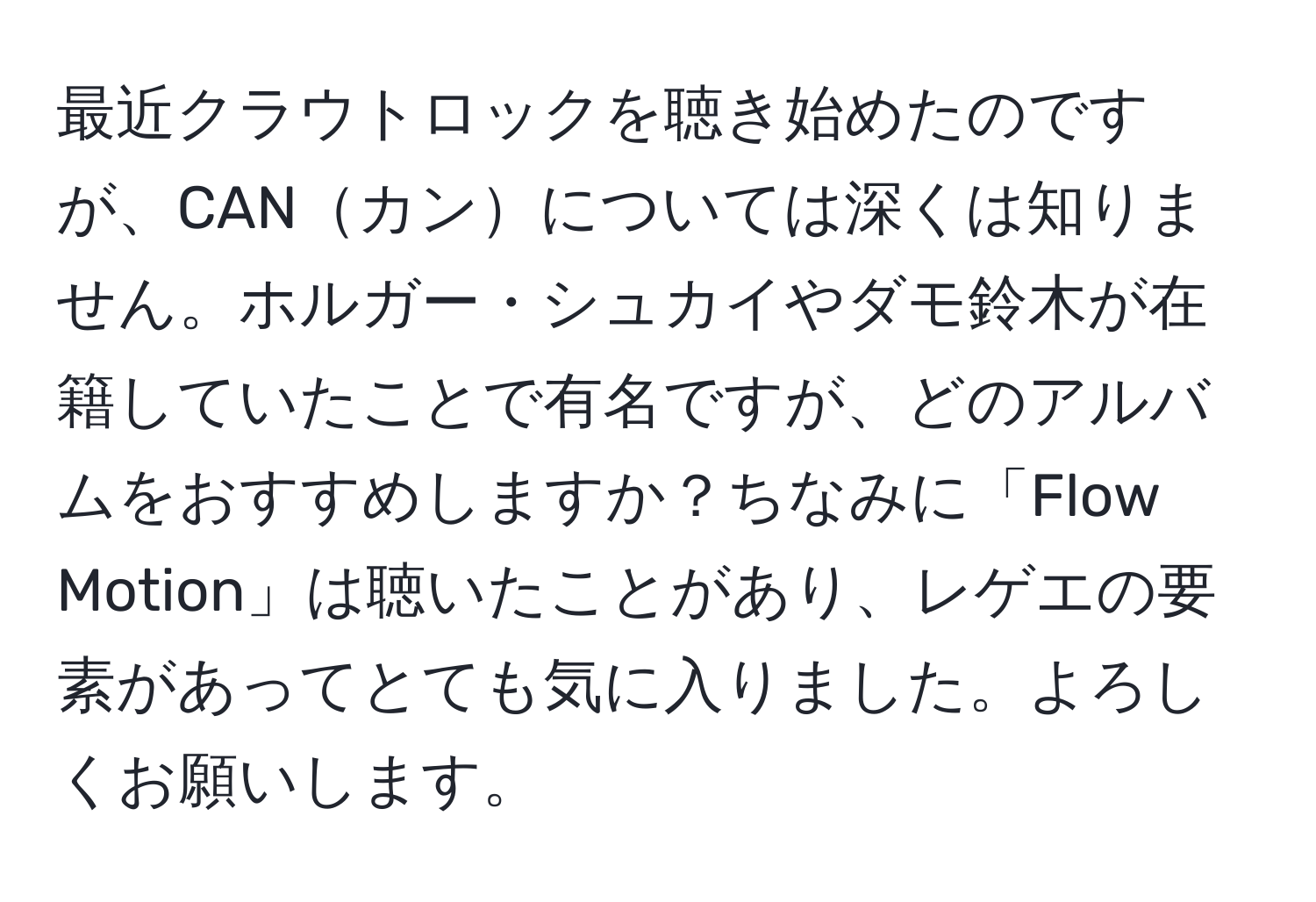 最近クラウトロックを聴き始めたのですが、CANカンについては深くは知りません。ホルガー・シュカイやダモ鈴木が在籍していたことで有名ですが、どのアルバムをおすすめしますか？ちなみに「Flow Motion」は聴いたことがあり、レゲエの要素があってとても気に入りました。よろしくお願いします。