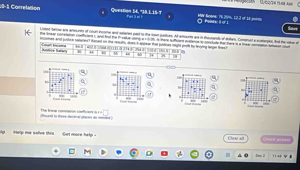 ie Heagecoth 12/02/24 11:48 AM
10-1 Correlation Question 14, *10.1.15-T HW Score: 76.25%, 12.2 of 16 points
Part 3 of 7 >
Points: 0 of 1 Save
Listed below are amounts of court income and salaries paid to the town justices. All amounts are in thousands of dollars. Construct a scatterplot, find the value of
the linear correlation coefficient r, and find the P-value using alpha =0.05. Is there sufficient evidence to conclude that there is a linear correlation between court
incomes and justice salaries? Based on levying larger fines?
cd 
100
50
z   
800
0
Court Income 1600
0
The linear correlation coefficient is r=□ .
(Round to three decimal places as needed )
tip Help me solve this Get more help - Clear all Check answer
Dec 2 11:48