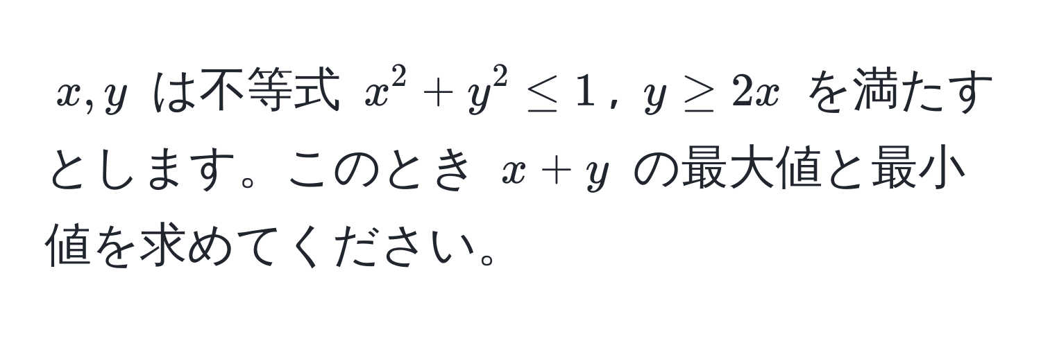 $x, y$ は不等式 $x^2 + y^2 ≤ 1$, $y ≥ 2x$ を満たすとします。このとき $x + y$ の最大値と最小値を求めてください。