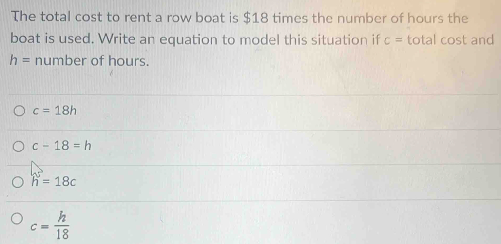 The total cost to rent a row boat is $18 times the number of hours the
boat is used. Write an equation to model this situation if c= total cost and
h= number of hours.
c=18h
c-18=h
h^5=18c
c= h/18 