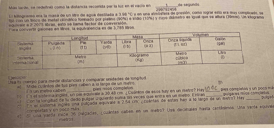 Más tarde, se redefinió como la distancia recorrida por la luz en el vacío en  1/299792458  de segundo.
El kilogramo era la masa de un litro de agua destilada a 3.98°C y en una atmósfera de presión; como lograr esto era muy complicado, se
fó con un trozo de metal cilíndrico formado por platino (90%) e iridio (10%) y cuyo diámetro es igual que su altura (39mm). Un kilogramo
equivale a 2 2075 libras, esto se llama factor de conversión.
Para convertir galones en litros, la equivalencia es de 3,785 litros.
Ejercício:
Usa tu cuerpo para medir distancias y comparar unidades de longitud.
a) Mide cuántos de tus pies caben a lo largo de un metro.
m
En un metro caben pies míos completos.
b) En el sistema inglés, un pie equivale a 30.48 cm. ¿Cuántos de esos hay en un metro? Hay _pies completos y un poco má
c) Con la longitud de tu dedo pulgar izquierdo suma las veces que entra en un metro. Entran _pulgares mios completos.
d) En el sistema inglés una pulgada equivale a 2.54 cm; ¿cuántas de estas hay a lo largo de un metro? Hay _pulgad
completas y un poco más
e) Si una yarda mide 36 pulgadas, ¿cuántas caben en un metro? Usa decimales hasta centésimos. Una yarda equivale
_metros.