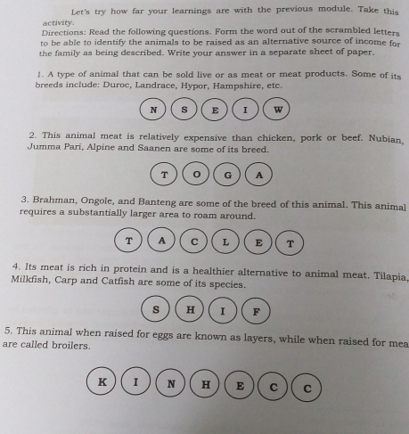 Let's try how far your learnings are with the previous module. Take this 
activity. 
Directions: Read the following questions. Form the word out of the scrambled letters 
to be able to identify the animals to be raised as an alternative source of income for 
the family as being described. Write your answer in a separate sheet of paper. 
1. A type of animal that can be sold live or as meat or meat products. Some of its 
breeds include: Duroc, Landrace, Hypor, Hampshire, etc. 
2. This animal meat is relatively expensive than chicken, pork or beef. Nubian, 
Jumma Pari, Alpine and Saanen are some of its breed. 
3. Brahman, Ongole, and Banteng are some of the breed of this animal. This animal 
requires a substantially larger area to roam around. 
4. Its meat is rich in protein and is a healthier alternative to animal meat. Tilapia 
Milkfish, Carp and Catfish are some of its species. 
5. This animal when raised for eggs are known as layers, while when raised for mea 
are called broilers. 
K I N H E C C