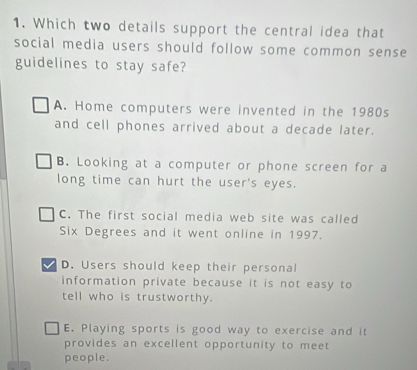 Which two details support the central idea that
social media users should follow some common sense
guidelines to stay safe?
A. Home computers were invented in the 1980s
and cell phones arrived about a decade later.
B. Looking at a computer or phone screen for a
long time can hurt the user's eyes.
C. The first social media web site was called
Six Degrees and it went online in 1997.
D. Users should keep their personal
information private because it is not easy to
tell who is trustworthy.
E. Playing sports is good way to exercise and it
provides an excellent opportunity to meet 
people.