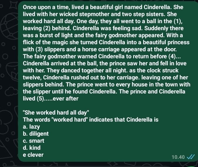 Once upon a time, lived a beautiful girl named Cinderella. She
lived with her wicked stepmother and two step sisters. She
worked hard all day. One day, they all went to a ball in the (1),
leaving (2) behind. Cinderella was feeling sad. Suddenly there
was a burst of light and the fairy godmother appeared. With a
flick of the magic she turned Cinderella into a beautiful princess
with (3) slippers and a horse carriage appeared at the door.
The fairy godmother warned Cinderella to return before (4)...
Cinderella arrived at the ball, the prince saw her and fell in love
with her. They danced together all night. as the clock struck
twelve, Cinderella rushed out to her carriage. leaving one of her
slippers behind. The prince went to every house in the town with
the slipper until he found Cinderella. The prince and Cinderella
lived (5).....ever after
"She worked hard all day"
The words "worked hard" indicates that Cinderella is
a. lazy
b. diligent
c. smart
d. kind
e clever 10.40