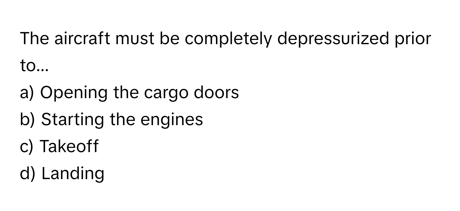 The aircraft must be completely depressurized prior to... 
a) Opening the cargo doors 
b) Starting the engines 
c) Takeoff 
d) Landing