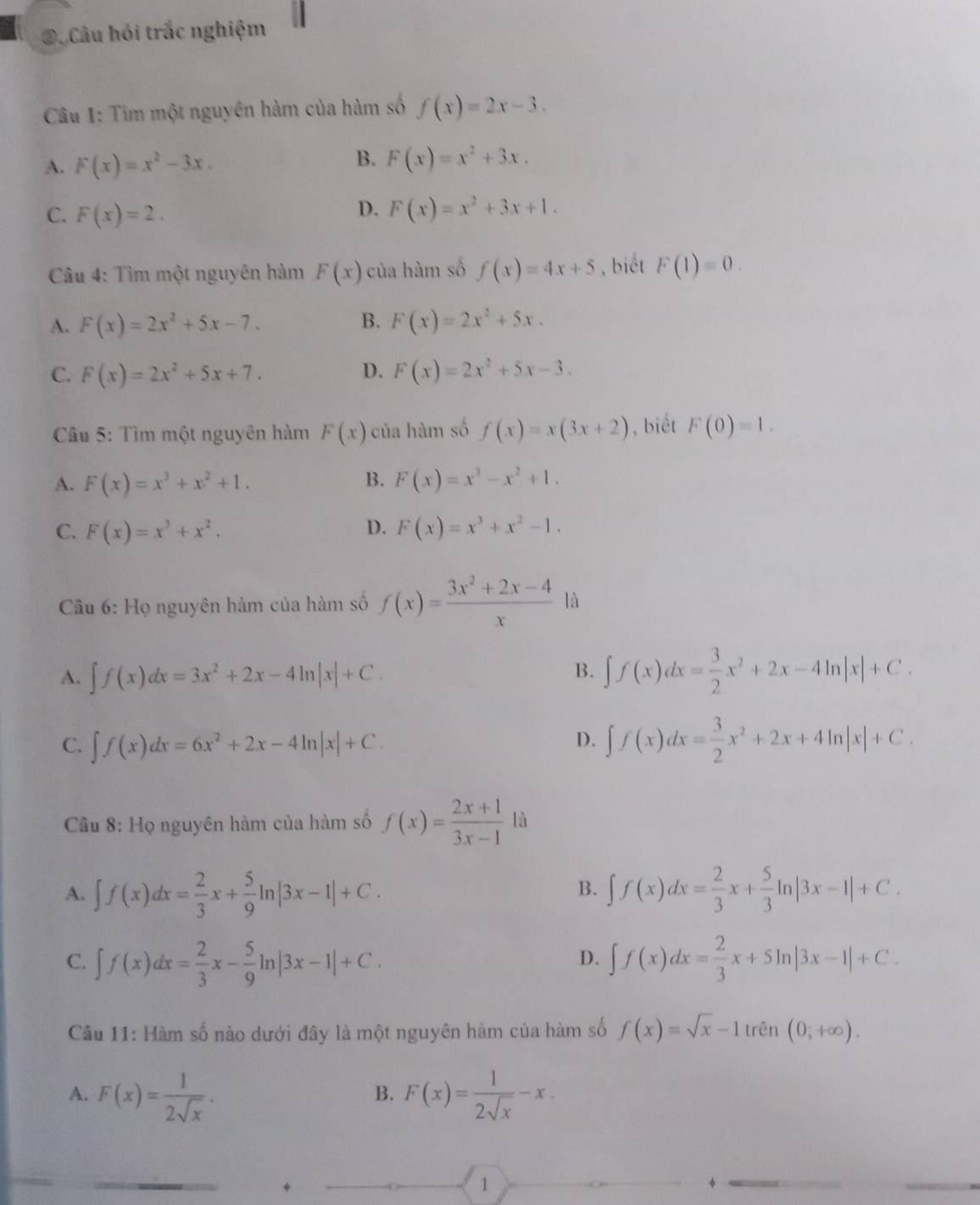 ④. Câu hỏi trắc nghiệm
Câu 1: Tìm một nguyên hàm của hàm số f(x)=2x-3.
B.
A. F(x)=x^2-3x. F(x)=x^2+3x.
D.
C. F(x)=2. F(x)=x^2+3x+1.
Câu 4: Tìm một nguyên hàm F(x) của hàm số f(x)=4x+5 , biết F(1)=0.
A. F(x)=2x^2+5x-7. B. F(x)=2x^2+5x.
C. F(x)=2x^2+5x+7. D. F(x)=2x^2+5x-3.
Câu 5: Tìm một nguyên hàm F(x) của hàm số f(x)=x(3x+2) , biết F(0)=1.
B.
A. F(x)=x^3+x^2+1. F(x)=x^3-x^2+1.
D.
C. F(x)=x^3+x^2. F(x)=x^3+x^2-1.
* Cầu 6: Họ nguyên hàm của hàm số f(x)= (3x^2+2x-4)/x  là
B.
A. ∈t f(x)dx=3x^2+2x-4ln |x|+C. ∈t f(x)dx= 3/2 x^2+2x-4ln |x|+C.
D.
C. ∈t f(x)dx=6x^2+2x-4ln |x|+C. ∈t f(x)dx= 3/2 x^2+2x+4ln |x|+C.
Câu 8: Họ nguyên hàm của hàm số f(x)= (2x+1)/3x-1  là
B.
A. ∈t f(x)dx= 2/3 x+ 5/9 ln |3x-1|+C. ∈t f(x)dx= 2/3 x+ 5/3 ln |3x-1|+C.
C. ∈t f(x)dx= 2/3 x- 5/9 ln |3x-1|+C. ∈t f(x)dx= 2/3 x+5ln |3x-1|+C.
D.
Câu 11: Hàm số nào dưới đây là một nguyên hàm của hàm số f(x)=sqrt(x)-1tren(0;+∈fty ).
A. F(x)= 1/2sqrt(x) . F(x)= 1/2sqrt(x) -x.
B.
+
1