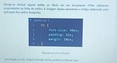 Deseja-se atribuir alguns estilos ao Título em um documento HTML utilizando 
propriedades na folha de estilos. A imagem abaixo apresenta o código elaborado para 
aplicação dos estilos desejados, 
Elaborado para a Prova Paulista 
Em relação a este código ilustrado acima, podemos afirmar que: