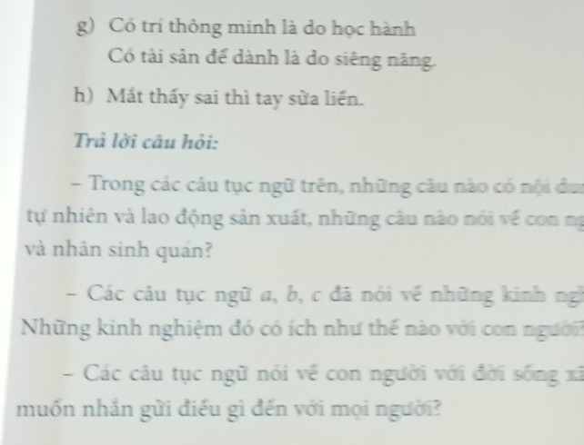 Có trí thông minh là do học hành 
Có tài sản để dành là do siêng năng 
h) Mát thấy sai thì tay sửa liền. 
Trả lời câu hỏi: 
- Trong các câu tục ngữ trên, những câu nào có nội đu 
tự nhiên và lao động sản xuất, những câu nào nói về con mạ 
và nhân sinh quán? 
- Các câu tục ngữ a, b, c đã nói về những kinh ngh 
Những kinh nghiệm đó có ích như thế nào với con người 
- Các câu tục ngữ nói về con người với đời sống xã 
muốn nhắn gửi điều gì đến với mọi người?