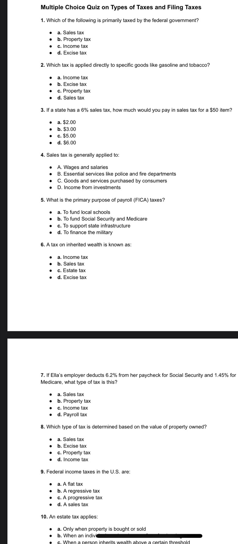 Quiz on Types of Taxes and Filing Taxes
1. Which of the following is primarily taxed by the federal government?
a. Sales tax
b. Property tax
c. Income tax
d. Excise tax
2. Which tax is applied directly to specific goods like gasoline and tobacco?
b. Excise tax
c. Property tax
d. Sales tax
3. If a state has a 6% sales tax, how much would you pay in sales tax for a $50 item?
a. $2.00
b. $3.00
c. $5.00
d. $6.00
4. Sales tax is generally applied to:
A. Wages and salaries
B. Essential services like police and fire departments
C. Goods and services purchased by consumers
D. Income from investments
5. What is the primary purpose of payroll (FICA) taxes?
a. To fund local schools
b. To fund Social Security and Medicare
c. To support state infrastructure
d. To finance the military
6. A tax on inherited wealth is known as:
a. Income tax
b. Sales tax
c. Estate tax
d. Excise tax
7. If Ella's employer deducts 6.2% from her paycheck for Social Security and 1.45% for
Medicare, what type of tax is this?
a. Sales tax
b. Property tax
c. Income tax
d. Payroll tax
8. Which type of tax is determined based on the value of property owned?
a. Sales tax
b. Excise tax
c. Property tax
d. Income tax
9. Federal income taxes in the U.S. are:
a. A flat tax
b. A regressive tax
c. A progressive tax
d. A sales tax
10. An estate tax applies:
a. Only when property is bought or sold
b. When an indivi
c. When a person inherits wealth above a certain threshold