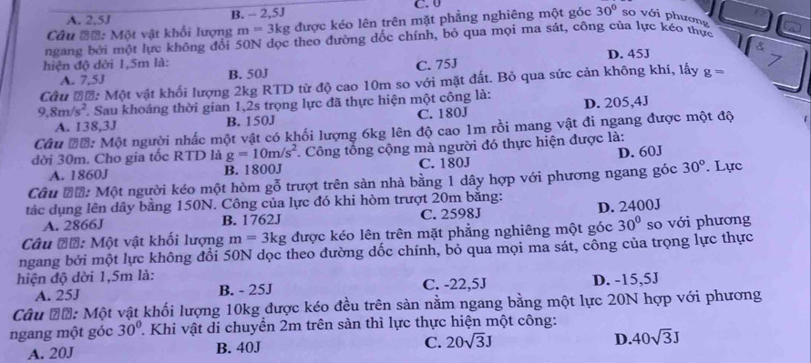 C. 0
A. 2,5J B. - 2,5J
Câu đ=: Một vật khối lượng m=3kg : được kéo lên trên mặt phẳng nghiêng một góc 30° so với phương
ngang bởi một lực không đổi 50N dọc theo đường dốc chính, bỏ qua mọi ma sát, công của lực kéo thực
&
hiện độ dời 1,5m là: C. 75J D. 45J
7
A. 7,5J B. 50J
Cầu đơ: Một vật khối lượng 2kg RTD từ độ cao 10m so với mặt đất. Bỏ qua sức cản không khí, lấy g=
9,8m/s^2 * Sau khoáng thời gian 1,2s trọng lực đã thực hiện một công là: D. 205,4J
A. 138,3J B. 150J C. 180J
Câu Đớ: Một người nhấc một vật có khối lượng 6kg lên độ cao 1m rồi mang vật đi ngang được một độ [
dời 30m. Cho gia tốc RTD là g=10m/s^2 *. Công tổng cộng mà người đó thực hiện được là:
A. 1860J B. 1800J C. 180J D. 60J
Câu Đỗ: Một người kéo một hòm gỗ trượt trên sàn nhà bằng 1 dây hợp với phương ngang góc 30°. Lực
tác dụng lên dây bằng 150N. Công của lực đó khi hòm trượt 20m bằng:
A. 2866J B. 1762J C. 2598J D. 2400J
Câu Đớ: Một vật khối lượng m=3kg được kéo lên trên mặt phẳng nghiêng một góc 30° so với phương
ngang bởi một lực không đổi 50N dọc theo đường dốc chính, bỏ qua mọi ma sát, công của trọng lực thực
hiện độ dời 1,5m là:
A. 25J B. - 25J C. -22,5J D. -15,5J
Câu Đỗ: Một vật khối lượng 10kg được kéo đều trên sản nằm ngang bằng một lực 20N hợp với phương
ngang một góc 30° * Khi vật di chuyền 2m trên sàn thì lực thực hiện một công:
A. 20J B. 40J C. 20sqrt(3)J D. 40sqrt(3)J