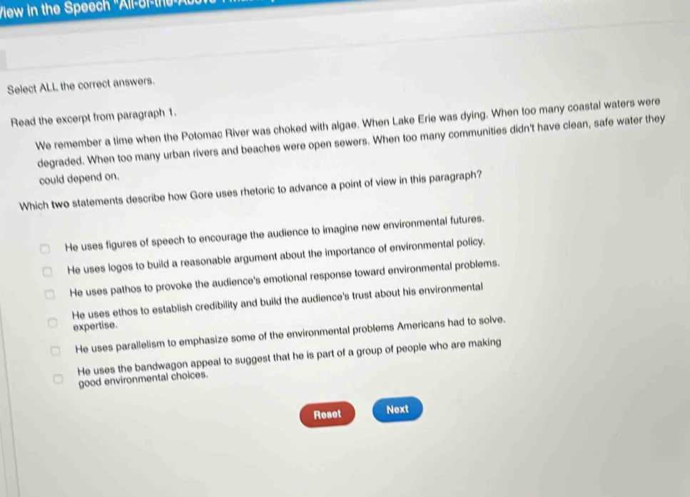 View in the Speech 'All-or-the A 
Select ALL the correct answers.
Read the excerpt from paragraph 1.
We remember a time when the Potomac River was choked with algae. When Lake Erie was dying. When too many coastal waters were
degraded. When too many urban rivers and beaches were open sewers. When too many communities didn't have clean, safe water they
could depend on.
Which two statements describe how Gore uses rhetoric to advance a point of view in this paragraph?
He uses figures of speech to encourage the audience to imagine new environmental futures.
He uses logos to build a reasonable argument about the importance of environmental policy.
He uses pathos to provoke the audience's emotional response toward environmental problems.
He uses ethos to establish credibility and build the audience's trust about his environmental
expertise.
He uses parallelism to emphasize some of the environmental problems Americans had to solve.
He uses the bandwagon appeal to suggest that he is part of a group of people who are making
good environmental choices.
Reset Next