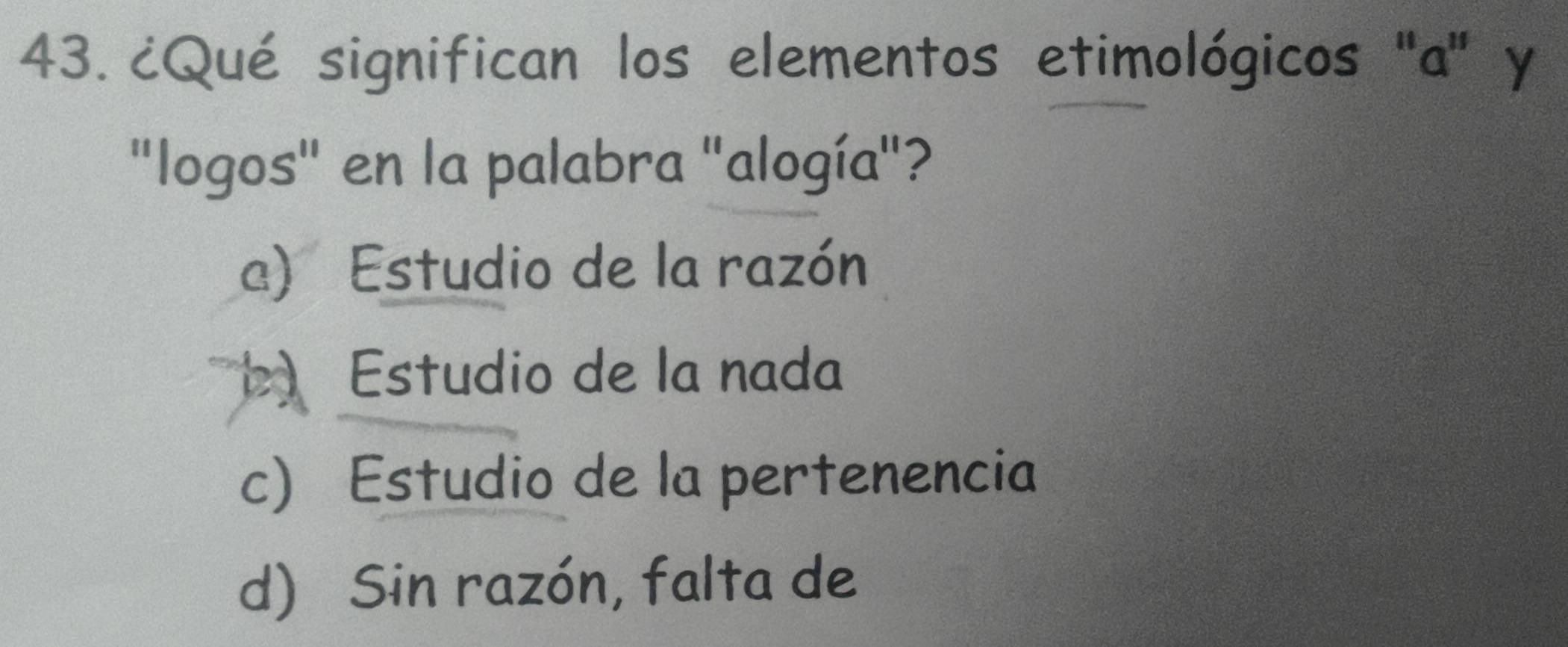 ¿Qué significan los elementos etimológicos ''a'' y
"logos" en la palabra "alogía"?
a) Estudio de la razón
b) Estudio de la nada
c) Estudio de la pertenencia
d) Sin razón, falta de