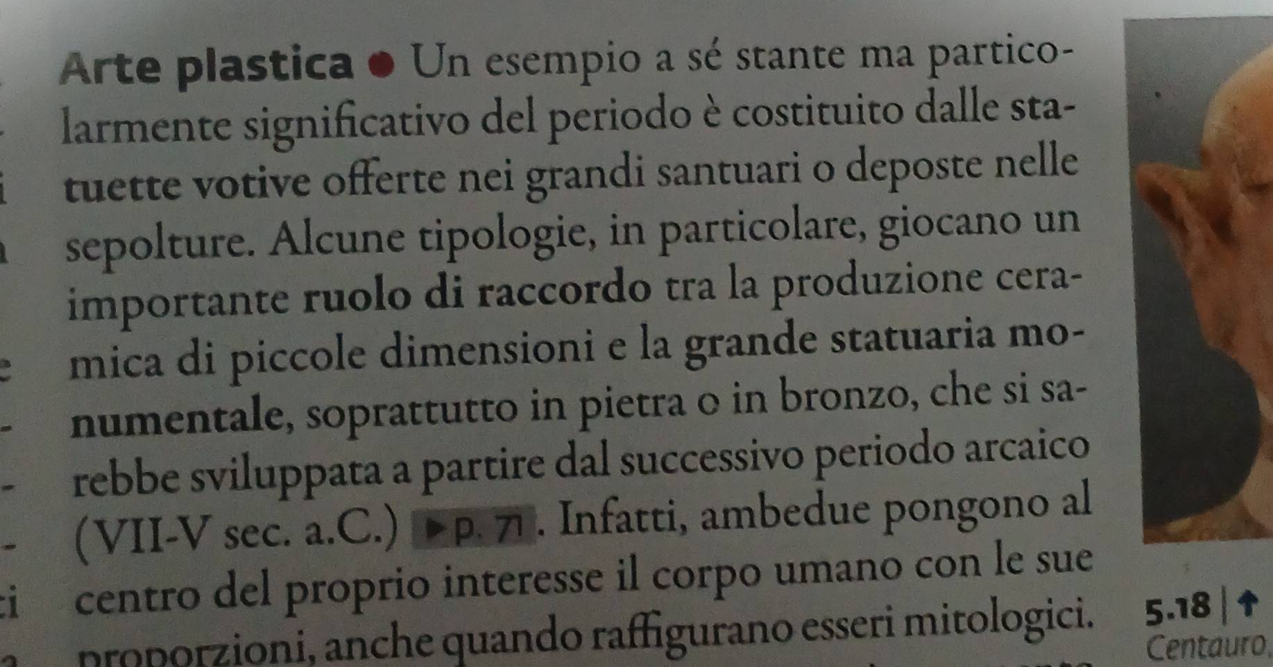 Arte plastica ● Un esempio a sé stante ma partico- 
larmente significativo del periodo è costituito dalle sta- 
tuette votive offerte nei grandi santuari o deposte nelle 
sepolture. Alcune tipologie, in particolare, giocano un 
importante ruolo di raccordo tra la produzione cera- 
mica di piccole dimensioni e la grande statuaria mo- 
numentale, soprattutto in pietra o in bronzo, che si sa- 
rebbe sviluppata a partire dal successivo periodo arcaico 
(VII-V sec. a.C.) Þ p. プ . Infatti, ambedue pongono al 
i centro del proprio interesse il corpo umano con le sue 
proporzioni, anche quando raffigurano esseri mitologici. 5.18 | 
Centauro,