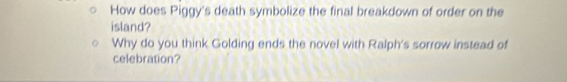 How does Piggy's death symbolize the final breakdown of order on the 
island? 
Why do you think Golding ends the novel with Ralph's sorrow instead of 
celebration?