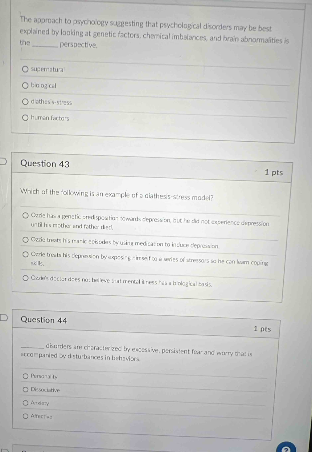 The approach to psychology suggesting that psychological disorders may be best
explained by looking at genetic factors, chemical imbalances, and brain abnormalities is
the_ perspective.
supernatural
biological
diathesis-stress
human factors
Question 43
1 pts
Which of the following is an example of a diathesis-stress model?
Ozzie has a genetic predisposition towards depression, but he did not experience depression
until his mother and father died.
Ozzie treats his manic episodes by using medication to induce depression.
Ozzie treats his depression by exposing himself to a series of stressors so he can learn coping
skills.
Ozzie's doctor does not believe that mental illness has a biological basis.
Question 44 1 pts
_disorders are characterized by excessive, persistent fear and worry that is
accompanied by disturbances in behaviors.
Personality
Dissociative
Anxiety
Affective