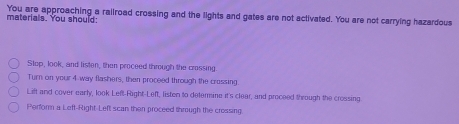 materials. You should: You are approaching a railroad crossing and the lights and gates are not aclivated. You are not carrying hazardous 
Stop, look, and listen, then proceed through the crossing. 
Turn on your 4 way flashers, then proceed through the crossing. 
Lift and cover early, look Left-Right-Left, listen to detemine it's clear, and proceed through the crossing. 
Perform a Left-Right-Left scan then proceed through the crossing