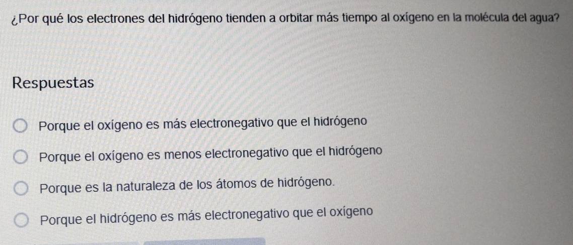 ¿Por qué los electrones del hidrógeno tienden a orbitar más tiempo al oxígeno en la molécula del agua?
Respuestas
Porque el oxígeno es más electronegativo que el hidrógeno
Porque el oxígeno es menos electronegativo que el hidrógeno
Porque es la naturaleza de los átomos de hidrógeno.
Porque el hidrógeno es más electronegativo que el oxígeno