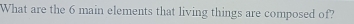 What are the 6 main elements that living things are composed of?