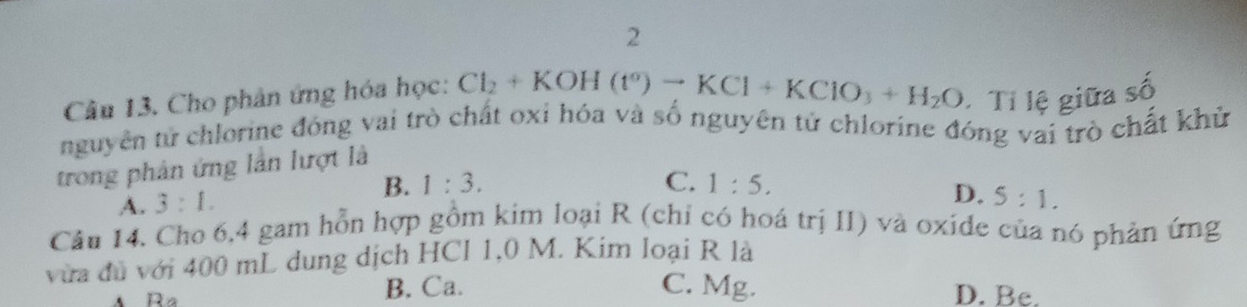 Cho phân ứng hóa học: Cl_2+KOH(t°)to KCl+KClO_3+H_2O * Tỉ lệ giữa số
nguyên tử chlorine đóng vai trò chất oxi hóa và số nguyên tử chlorine đóng vai trò chất khủ
trong phân ứng lần lượt là
B. 1:3. C. 1:5.
A. 3:1.
D. 5:1. 
Câu 14. Cho 6,4 gam hỗn hợp gồm kim loại R (chi có hoá trị II) và oxide của nó phản ứng
vừa đù với 400 mL dung dịch HCl 1,0 M. Kim loại R là
Ra
B. Ca. C. Mg. D. Be.