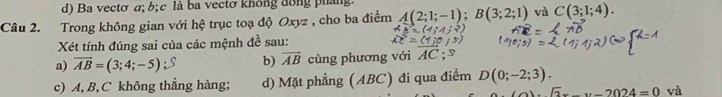 d) Ba vectơ a; b; c là ba vectơ không đồng pháng
Câu 2. Trong không gian với hệ trục toạ độ Oxyz , cho ba điểm A(2;1;-1); B(3;2;1) và C(3;1;4). 
Xét tính đúng sai của các mệnh đề sau:
a) vector AB=(3;4;-5) cùng phương với AC; s
b) vector AB
c) A, B, C không thẳng hàng; d) Mặt phẳng (ABC) đi qua điểm D(0;-2;3).
sqrt(2)x_ y-2024=0 và